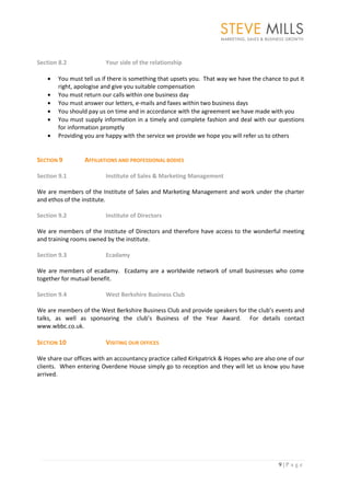 Section 8.2              Your side of the relationship

       You must tell us if there is something that upsets you. That way we have the chance to put it
       right, apologise and give you suitable compensation
       You must return our calls within one business day
       You must answer our letters, e-mails and faxes within two business days
       You should pay us on time and in accordance with the agreement we have made with you
       You must supply information in a timely and complete fashion and deal with our questions
       for information promptly
       Providing you are happy with the service we provide we hope you will refer us to others


SECTION 9        AFFILIATIONS AND PROFESSIONAL BODIES

Section 9.1              Institute of Sales & Marketing Management

We are members of the Institute of Sales and Marketing Management and work under the charter
and ethos of the institute.

Section 9.2              Institute of Directors

We are members of the Institute of Directors and therefore have access to the wonderful meeting
and training rooms owned by the institute.

Section 9.3              Ecadamy

We are members of ecadamy. Ecadamy are a worldwide network of small businesses who come
together for mutual benefit.

Section 9.4              West Berkshire Business Club

We are members of the West Berkshire Business Club and provide speakers for the club’s events and
talks, as well as sponsoring the club’s Business of the Year Award. For details contact
www.wbbc.co.uk.

SECTION 10               VISITING OUR OFFICES

We share our offices with an accountancy practice called Kirkpatrick & Hopes who are also one of our
clients. When entering Overdene House simply go to reception and they will let us know you have
arrived.




                                                                                          9|P age
 