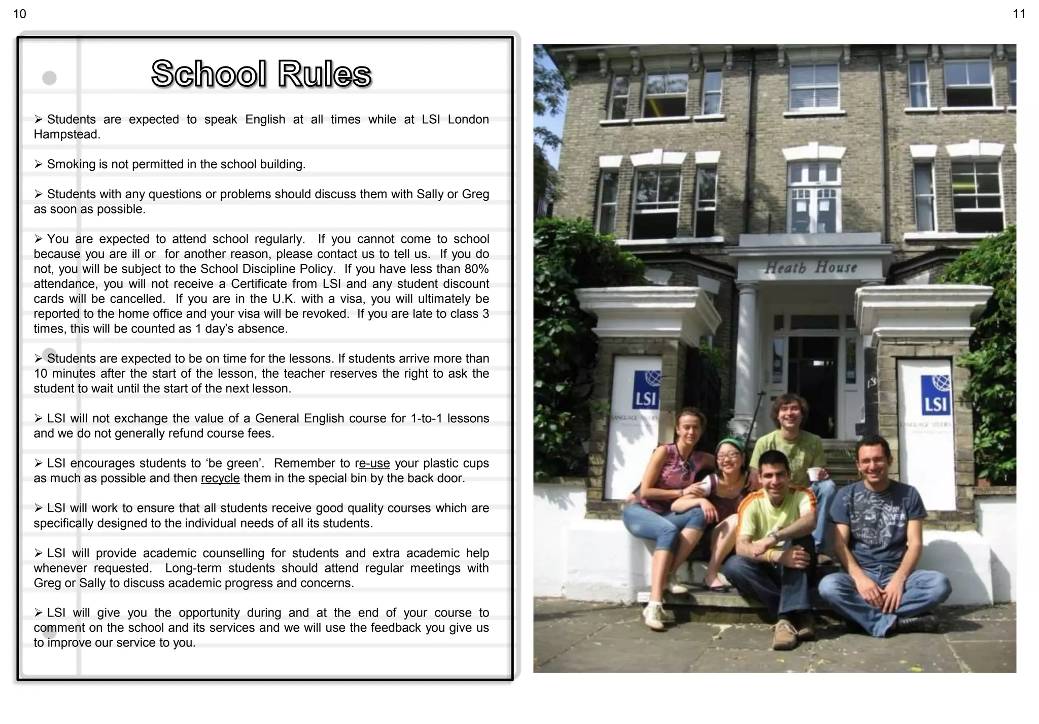  Students are expected to speak English at all times while at LSI London
Hampstead.
 Smoking is not permitted in the school building.
 Students with any questions or problems should discuss them with Sally or Greg
as soon as possible.
 You are expected to attend school regularly. If you cannot come to school
because you are ill or for another reason, please contact us to tell us. If you do
not, you will be subject to the School Discipline Policy. If you have less than 80%
attendance, you will not receive a Certificate from LSI and any student discount
cards will be cancelled. If you are in the U.K. with a visa, you will ultimately be
reported to the home office and your visa will be revoked. If you are late to class 3
times, this will be counted as 1 day’s absence.
 Students are expected to be on time for the lessons. If students arrive more than
10 minutes after the start of the lesson, the teacher reserves the right to ask the
student to wait until the start of the next lesson.
 LSI will not exchange the value of a General English course for 1-to-1 lessons
and we do not generally refund course fees.
 LSI encourages students to ‘be green’. Remember to re-use your plastic cups
as much as possible and then recycle them in the special bin by the back door.
 LSI will work to ensure that all students receive good quality courses which are
specifically designed to the individual needs of all its students.
 LSI will provide academic counselling for students and extra academic help
whenever requested. Long-term students should attend regular meetings with
Greg or Sally to discuss academic progress and concerns.
 LSI will give you the opportunity during and at the end of your course to
comment on the school and its services and we will use the feedback you give us
to improve our service to you.
10 11
 