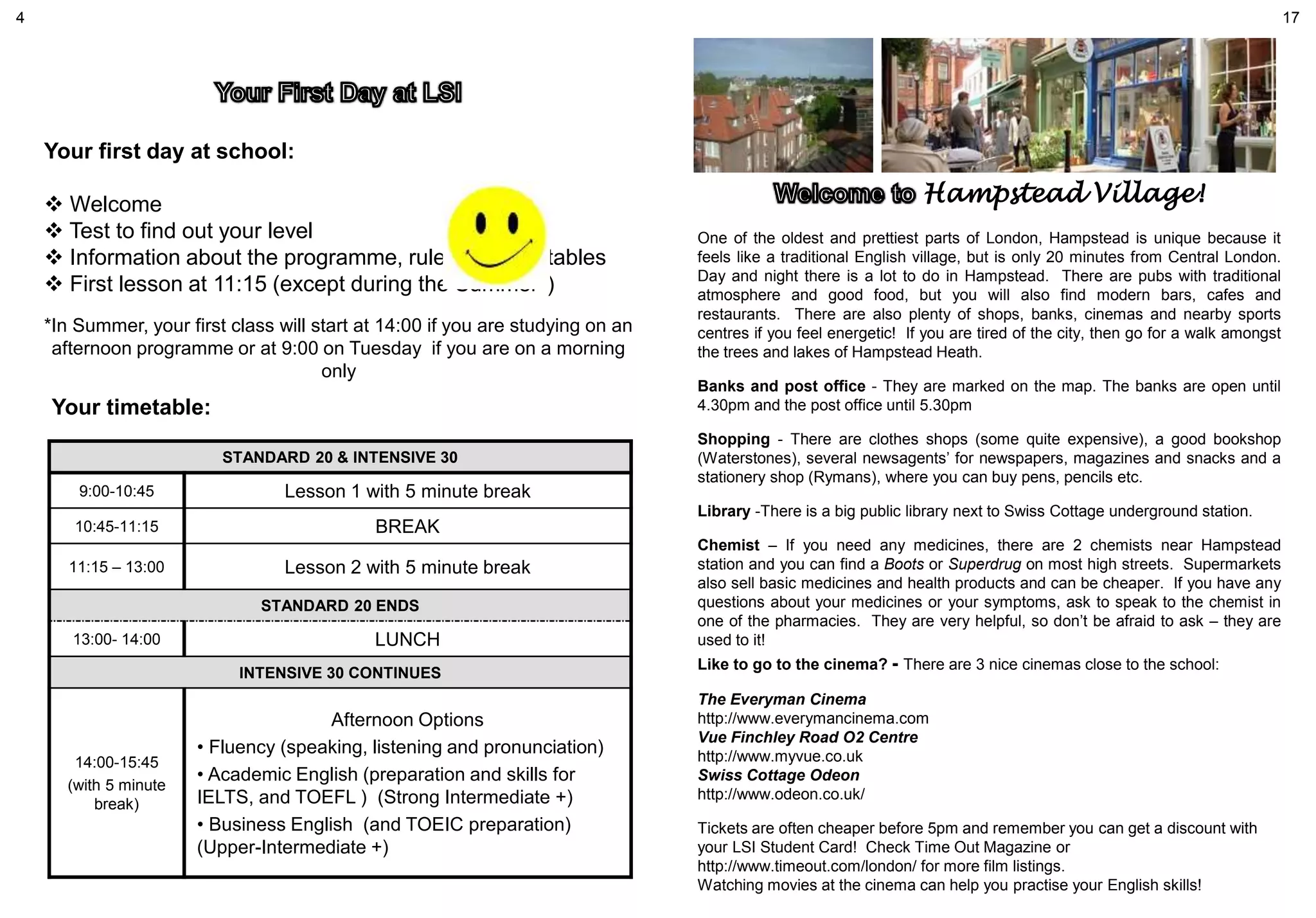Your first day at school:
 Welcome
 Test to find out your level
 Information about the programme, rules and timetables
 First lesson at 11:15 (except during the Summer*)
*In Summer, your first class will start at 14:00 if you are studying on an
afternoon programme or at 9:00 on Tuesday if you are on a morning
only
Hampstead Village!
One of the oldest and prettiest parts of London, Hampstead is unique because it
feels like a traditional English village, but is only 20 minutes from Central London.
Day and night there is a lot to do in Hampstead. There are pubs with traditional
atmosphere and good food, but you will also find modern bars, cafes and
restaurants. There are also plenty of shops, banks, cinemas and nearby sports
centres if you feel energetic! If you are tired of the city, then go for a walk amongst
the trees and lakes of Hampstead Heath.
Banks and post office - They are marked on the map. The banks are open until
4.30pm and the post office until 5.30pm
Shopping - There are clothes shops (some quite expensive), a good bookshop
(Waterstones), several newsagents’ for newspapers, magazines and snacks and a
stationery shop (Rymans), where you can buy pens, pencils etc.
Library -There is a big public library next to Swiss Cottage underground station.
Chemist – If you need any medicines, there are 2 chemists near Hampstead
station and you can find a Boots or Superdrug on most high streets. Supermarkets
also sell basic medicines and health products and can be cheaper. If you have any
questions about your medicines or your symptoms, ask to speak to the chemist in
one of the pharmacies. They are very helpful, so don’t be afraid to ask – they are
used to it!
Like to go to the cinema? - There are 3 nice cinemas close to the school:
The Everyman Cinema
http://www.everymancinema.com
Vue Finchley Road O2 Centre
http://www.myvue.co.uk
Swiss Cottage Odeon
http://www.odeon.co.uk/
Tickets are often cheaper before 5pm and remember you can get a discount with
your LSI Student Card! Check Time Out Magazine or
http://www.timeout.com/london/ for more film listings.
Watching movies at the cinema can help you practise your English skills!
4 17
STANDARD 20 & INTENSIVE 30
9:00-10:45 Lesson 1 with 5 minute break
10:45-11:15 BREAK
11:15 – 13:00 Lesson 2 with 5 minute break
STANDARD 20 ENDS
13:00- 14:00 LUNCH
INTENSIVE 30 CONTINUES
14:00-15:45
(with 5 minute
break)
Afternoon Options
• Fluency (speaking, listening and pronunciation)
• Academic English (preparation and skills for
IELTS, and TOEFL ) (Strong Intermediate +)
• Business English (and TOEIC preparation)
(Upper-Intermediate +)
Your timetable:
 