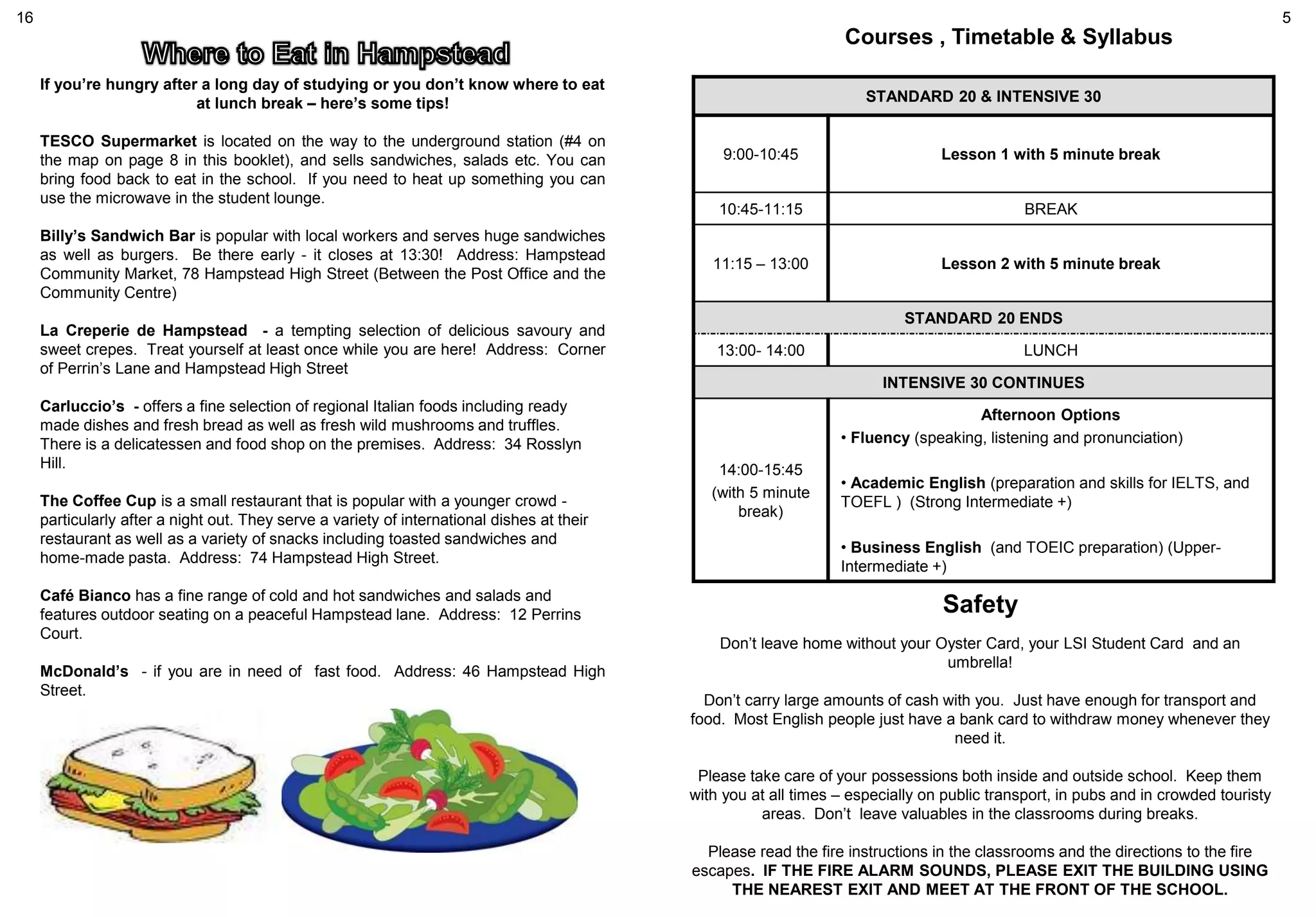 Courses , Timetable & Syllabus
STANDARD 20 & INTENSIVE 30
9:00-10:45 Lesson 1 with 5 minute break
10:45-11:15 BREAK
11:15 – 13:00 Lesson 2 with 5 minute break
STANDARD 20 ENDS
13:00- 14:00 LUNCH
INTENSIVE 30 CONTINUES
14:00-15:45
(with 5 minute
break)
Afternoon Options
• Fluency (speaking, listening and pronunciation)
• Academic English (preparation and skills for IELTS, and
TOEFL ) (Strong Intermediate +)
• Business English (and TOEIC preparation) (Upper-
Intermediate +)
Safety
Don’t leave home without your Oyster Card, your LSI Student Card and an
umbrella!
Don’t carry large amounts of cash with you. Just have enough for transport and
food. Most English people just have a bank card to withdraw money whenever they
need it.
Please take care of your possessions both inside and outside school. Keep them
with you at all times – especially on public transport, in pubs and in crowded touristy
areas. Don’t leave valuables in the classrooms during breaks.
Please read the fire instructions in the classrooms and the directions to the fire
escapes. IF THE FIRE ALARM SOUNDS, PLEASE EXIT THE BUILDING USING
THE NEAREST EXIT AND MEET AT THE FRONT OF THE SCHOOL.
If you’re hungry after a long day of studying or you don’t know where to eat
at lunch break – here’s some tips!
TESCO Supermarket is located on the way to the underground station (#4 on
the map on page 8 in this booklet), and sells sandwiches, salads etc. You can
bring food back to eat in the school. If you need to heat up something you can
use the microwave in the student lounge.
Billy’s Sandwich Bar is popular with local workers and serves huge sandwiches
as well as burgers. Be there early - it closes at 13:30! Address: Hampstead
Community Market, 78 Hampstead High Street (Between the Post Office and the
Community Centre)
La Creperie de Hampstead - a tempting selection of delicious savoury and
sweet crepes. Treat yourself at least once while you are here! Address: Corner
of Perrin’s Lane and Hampstead High Street
Carluccio’s - offers a fine selection of regional Italian foods including ready
made dishes and fresh bread as well as fresh wild mushrooms and truffles.
There is a delicatessen and food shop on the premises. Address: 34 Rosslyn
Hill.
The Coffee Cup is a small restaurant that is popular with a younger crowd -
particularly after a night out. They serve a variety of international dishes at their
restaurant as well as a variety of snacks including toasted sandwiches and
home-made pasta. Address: 74 Hampstead High Street.
Café Bianco has a fine range of cold and hot sandwiches and salads and
features outdoor seating on a peaceful Hampstead lane. Address: 12 Perrins
Court.
McDonald’s - if you are in need of fast food. Address: 46 Hampstead High
Street.
16 5
 