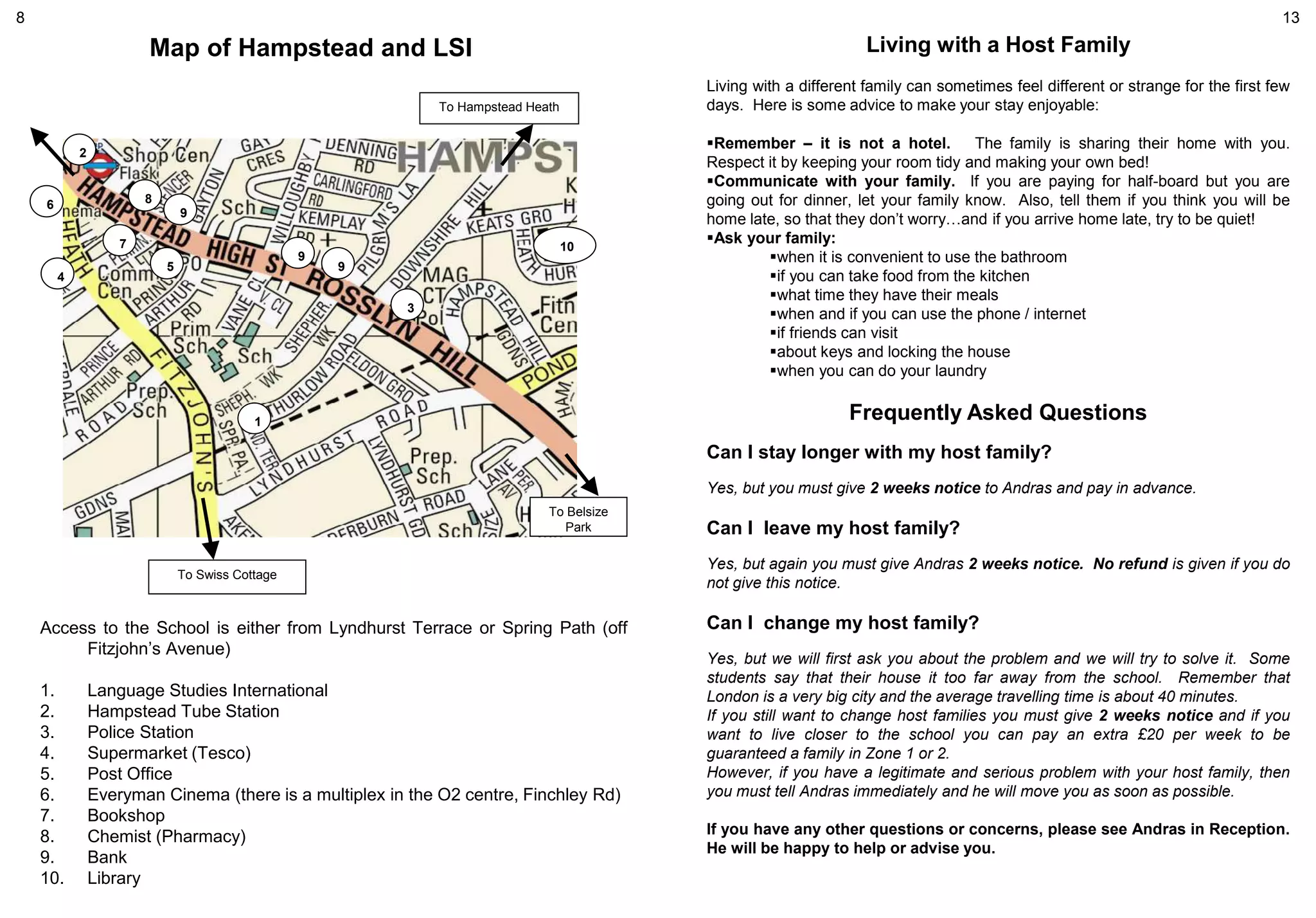 1
2
3
4
5
6
7
8
9
9
9
10
To Hampstead Heath
To Swiss Cottage
To Belsize
Park
Access to the School is either from Lyndhurst Terrace or Spring Path (off
Fitzjohn’s Avenue)
1. Language Studies International
2. Hampstead Tube Station
3. Police Station
4. Supermarket (Tesco)
5. Post Office
6. Everyman Cinema (there is a multiplex in the O2 centre, Finchley Rd)
7. Bookshop
8. Chemist (Pharmacy)
9. Bank
10. Library
Map of Hampstead and LSI Living with a Host Family
Living with a different family can sometimes feel different or strange for the first few
days. Here is some advice to make your stay enjoyable:
Remember – it is not a hotel. The family is sharing their home with you.
Respect it by keeping your room tidy and making your own bed!
Communicate with your family. If you are paying for half-board but you are
going out for dinner, let your family know. Also, tell them if you think you will be
home late, so that they don’t worry…and if you arrive home late, try to be quiet!
Ask your family:
when it is convenient to use the bathroom
if you can take food from the kitchen
what time they have their meals
when and if you can use the phone / internet
if friends can visit
about keys and locking the house
when you can do your laundry
Frequently Asked Questions
Can I stay longer with my host family?
Yes, but you must give 2 weeks notice to Andras and pay in advance.
Can I leave my host family?
Yes, but again you must give Andras 2 weeks notice. No refund is given if you do
not give this notice.
Can I change my host family?
Yes, but we will first ask you about the problem and we will try to solve it. Some
students say that their house it too far away from the school. Remember that
London is a very big city and the average travelling time is about 40 minutes.
If you still want to change host families you must give 2 weeks notice and if you
want to live closer to the school you can pay an extra £20 per week to be
guaranteed a family in Zone 1 or 2.
However, if you have a legitimate and serious problem with your host family, then
you must tell Andras immediately and he will move you as soon as possible.
If you have any other questions or concerns, please see Andras in Reception.
He will be happy to help or advise you.
8 13
 