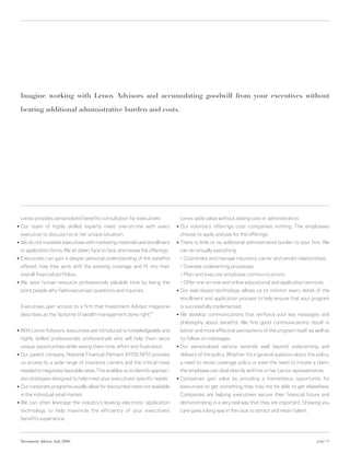 Imagine working with Lenox Advisors and accumulating goodwill from your executives without

    bearing additional administrative burden and costs.




    Lenox provides personalized benefits consultation for executives:                Lenox adds value without adding cost or administration.
○   Our team of highly skilled experts meet one-on-one with every                ○   Our voluntary offerings cost companies nothing. The employees
    executive to discuss his or her unique situation.                                choose to apply and pay for the offerings.
○   We do not inundate executives with marketing materials and enrollment        ○   There is little or no additional administrative burden to your firm. We
    or application forms. We sit down, face to face, and review the offerings.       can do virtually everything:
○   Executives can gain a deeper personal understanding of the benefits              > Coordinate and manage insurance carrier and vendor relationships
    offered, how they work with the existing coverage and fit into their             > Oversee underwriting processes
    overall financial portfolios.                                                    > Plan and execute employee communications
○   We save human resource professionals valuable time by being the                  > Offer one-on-one and online educational and application services
    point people who field executives’ questions and inquiries.                  ○   Our web-based technology allows us to monitor every detail of the
                                                                                     enrollment and application process to help ensure that your program
    Executives gain access to a firm that Investment Advisor magazine                is successfully implemented.
    describes as the “epitome of wealth management done right.” *                ○   We develop communications that reinforce your key messages and
                                                                                     philosophy about benefits. We find good communications result in
○   With Lenox Advisors, executives are introduced to knowledgeable and              better and more effective perceptions of the program itself as well as
    highly skilled professionals; professionals who will help them seize             its follow-on messages.
    unique opportunities while saving them time, effort and frustration.         ○   Our personalized service extends well beyond underwriting and
○   Our parent company, National Financial Partners (NYSE:NFP) provides              delivery of the policy. Whether it’s a general question about the policy,
    us access to a wide range of insurance carriers and the critical mass            a need to revise coverage policy or even the need to initiate a claim,
    needed to negotiate favorable rates. This enables us to identify appropri-       the employee can deal directly with his or her Lenox representative.
    ate strategies designed to help meet your executives’ specific needs.        ○   Companies gain value by providing a tremendous opportunity for
○   Our corporate programs usually allow for discounted rates not available          executives to get something they may not be able to get elsewhere.
    in the individual retail market.                                                 Companies are helping executives secure their financial future and
○   We can often leverage the industry’s leading electronic application              demonstrating in a very real way that they are important. Showing you
    technology to help maximize the efficiency of your executives’                   care goes a long way in the race to attract and retain talent.
    benefits experience.



    *Investment Advisor, July 2006                                                                                                                      page 11
 