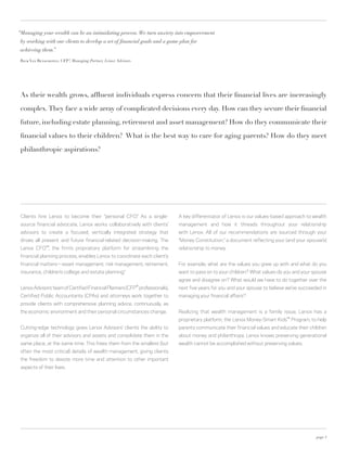 “Managing your wealth can be an intimidating process. We turn anxiety into empowerment
 by working with our clients to develop a set of financial goals and a game plan for
 achieving them.”

 Rick Van Benschoten, CFP® Managing Partner, Lenox Advisors
                         ,




 As their wealth grows, affluent individuals express concern that their financial lives are increasingly

 complex. They face a wide array of complicated decisions every day. How can they secure their financial

 future, including estate planning, retirement and asset management? How do they communicate their

 financial values to their children? What is the best way to care for aging parents? How do they meet

 philanthropic aspirations?




 Clients hire Lenox to become their “personal CFO.” As a single-             A key differentiator of Lenox is our values-based approach to wealth
 source financial advocate, Lenox works collaboratively with clients’        management and how it threads throughout your relationship
 advisors to create a focused, vertically integrated strategy that           with Lenox. All of our recommendations are sourced through your
 drives all present and future financial-related decision-making. The        “Money Constitution,” a document reflecting your (and your spouse’s)
 Lenox CFO™, the firm’s proprietary platform for streamlining the            relationship to money.
 financial planning process, enables Lenox to coordinate each client’s
 financial matters—asset management, risk management, retirement,            For example, what are the values you grew up with and what do you
 insurance, children’s college and estate planning.*                         want to pass on to your children? What values do you and your spouse
                                                                             agree and disagree on? What would we have to do together over the
                                                              ®
 Lenox Advisors’ team of Certified Financial Planners (CFP professionals),   next five years for you and your spouse to believe we’ve succeeded in
 Certified Public Accountants (CPAs) and attorneys work together to          managing your financial affairs?
 provide clients with comprehensive planning advice, continuously, as
 the economic environment and their personal circumstances change.           Realizing that wealth management is a family issue, Lenox has a
                                                                             proprietary platform, the Lenox Money-Smart Kids™ Program, to help
 Cutting-edge technology gives Lenox Advisors’ clients the ability to        parents communicate their financial values and educate their children
 organize all of their advisors and assets and consolidate them in the       about money and philanthropy. Lenox knows preserving generational
 same place, at the same time. This frees them from the smallest (but        wealth cannot be accomplished without preserving values.
 often the most critical) details of wealth management, giving clients
 the freedom to devote more time and attention to other important
 aspects of their lives.




                                                                                                                                             page 3
 
