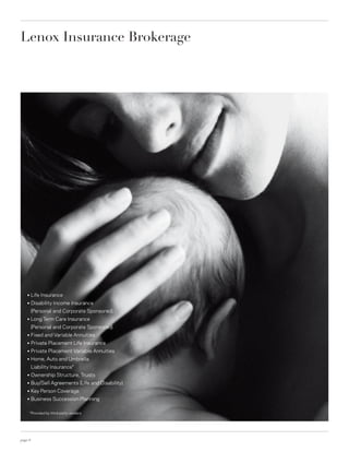 Lenox Insurance Brokerage




    ○    Life Insurance
    ○    Disability Income Insurance
         (Personal and Corporate Sponsored)
    ○    Long Term Care Insurance
         (Personal and Corporate Sponsored)
    ○    Fixed and Variable Annuities
    ○    Private Placement Life Insurance
    ○    Private Placement Variable Annuities
    ○    Home, Auto and Umbrella
         Liability Insurance*
    ○    Ownership Structure, Trusts
    ○    Buy/Sell Agreements (Life and Disability)
    ○    Key Person Coverage
    ○    Business Succession Planning

        *Provided by third-party vendors




page 6
 