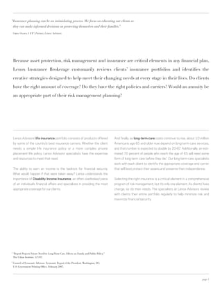 “Insurance planning can be an intimidating process. We focus on educating our clients so
    they can make informed decisions on protecting themselves and their families.”

    Greg Olsen, CFP® Partner, Lenox Advisors
                   ,




    Because asset protection, risk management and insurance are critical elements in any financial plan,

    Lenox Insurance Brokerage customarily reviews clients’ insurance portfolios and identifies the

    creative strategies designed to help meet their changing needs at every stage in their lives. Do clients

    have the right amount of coverage? Do they have the right policies and carriers? Would an annuity be

    an appropriate part of their risk management planning?




    Lenox Advisors’ life insurance portfolio consists of products offered                    And finally, as long-term-care costs continue to rise, about 10 million
    by some of the country’s best insurance carriers. Whether the client                     Americans age 65 and older now depend on long-term-care services,
    needs a simple life insurance policy or a more complex private                           and that number is expected to double by 2040. Additionally, an esti-
                                                                                                                                               1



    placement life policy, Lenox Advisors’ specialists have the expertise                    mated 70 percent of people who reach the age of 65 will need some
    and resources to meet that need.                                                         form of long-term care before they die. Our long-term-care specialists
                                                                                                                                    2



                                                                                             work with each client to identify the appropriate coverage and carrier
    The ability to earn an income is the bedrock for financial security.                     that will best protect their assets and preserve their independence.
    What would happen if that were taken away? Lenox understands the
    importance of disability income insurance, an often overlooked piece                     Selecting the right insurance is a critical element in a comprehensive
    of an individual’s financial affairs and specializes in providing the most               program of risk management, but it’s only one element. As clients’ lives
    appropriate coverage for our clients.                                                    change, so do their needs. The specialists at Lenox Advisors review
                                                                                             with clients their entire portfolio regularly to help minimize risk and
                                                                                             maximize financial security.




1
    "Report Projects Future Need for Long-Term Care, Effects on Family and Public Policy."
    The Urban Institute. 5/7/07.
2
    Council of Economic Advisors. Economic Report of the President. Washington, DC:
    U.S. Government Printing Office. February 2007.



                                                                                                                                                                page 7
 