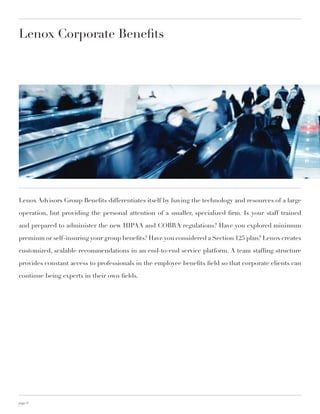 Lenox Corporate Benefits




Lenox Advisors Group Benefits differentiates itself by having the technology and resources of a large

operation, but providing the personal attention of a smaller, specialized firm. Is your staff trained

and prepared to administer the new HIPAA and COBRA regulations? Have you explored minimum

premium or self-insuring your group benefits? Have you considered a Section 125 plan? Lenox creates

customized, scalable recommendations in an end-to-end service platform. A team staffing structure

provides constant access to professionals in the employee benefits field so that corporate clients can

continue being experts in their own fields.




page 8
 