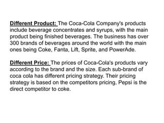 Different Product: The Coca-Cola Company's products
include beverage concentrates and syrups, with the main
product being finished beverages. The business has over
300 brands of beverages around the world with the main
ones being Coke, Fanta, Lift, Sprite, and PowerAde.
Different Price: The prices of Coca-Cola's products vary
according to the brand and the size. Each sub-brand of
coca cola has different pricing strategy. Their pricing
strategy is based on the competitors pricing, Pepsi is the
direct competitor to coke.
 