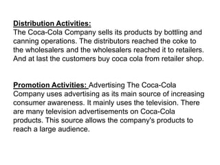 Distribution Activities:
The Coca-Cola Company sells its products by bottling and
canning operations. The distributors reached the coke to
the wholesalers and the wholesalers reached it to retailers.
And at last the customers buy coca cola from retailer shop.
Promotion Activities: Advertising The Coca-Cola
Company uses advertising as its main source of increasing
consumer awareness. It mainly uses the television. There
are many television advertisements on Coca-Cola
products. This source allows the company's products to
reach a large audience.
 