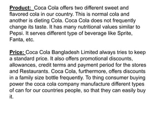 Product: Coca Cola offers two different sweet and
flavored cola in our country. This is normal cola and
another is dieting Cola. Coca Cola does not frequently
change its taste. It has many nutritional values similar to
Pepsi. It serves different type of beverage like Sprite,
Fanta, etc.
Price: Coca Cola Bangladesh Limited always tries to keep
a standard price. It also offers promotional discounts,
allowances, credit terms and payment period for the stores
and Restaurants. Coca Cola, furthermore, offers discounts
in a family size bottle frequently. To thing consumer buying
power the coca cola company manufacture different types
of can for our countries people, so that they can easily buy
it.
 
