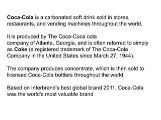 Coca-Cola is a carbonated soft drink sold in stores,
restaurants, and vending machines throughout the world.
It is produced by The Coca-Coca cola
company of Atlanta, Georgia, and is often referred to simply
as Coke (a registered trademark of The Coca-Cola
Company in the United States since March 27, 1944).
The company produces concentrate, which is then sold to
licensed Coca-Cola bottlers throughout the world.
Based on Interbrand's best global brand 2011, Coca-Cola
was the world's most valuable brand
 