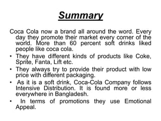 Summary
Coca Cola now a brand all around the word. Every
day they promote their market every corner of the
world. More than 60 percent soft drinks liked
people like coca cola.
• They have different kinds of products like Coke,
Sprite, Fanta, Lift etc.
• They always try to provide their product with low
price with different packaging.
• As it is a soft drink, Coca-Cola Company follows
Intensive Distribution. It is found more or less
everywhere in Bangladesh.
• In terms of promotions they use Emotional
Appeal.
 