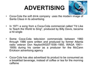 ADVERTISING
• Coca-Cola the soft drink company uses the modern image of
Santa Claus in its advertising
• In 1971 a song from a Coca-Cola commercial called "I'd Like
to Teach the World to Sing", produced by Billy Davis, became
a hit single
• Some Coca-Cola television commercials between 1960
through 1986 were written and produced by former Atlanta
radio veteran Don Naylor(WGST1936–1950, WAGA 1951–
1959) during his career as a producer for the McCann
Erickson advertising agency
• Coca-Cola has also advertised its product to be consumed as
a breakfast beverage, instead of coffee or tea for the morning
caffeine
 