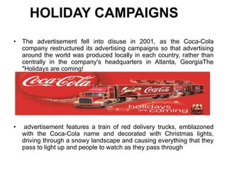 HOLIDAY CAMPAIGNS
• The advertisement fell into disuse in 2001, as the Coca-Cola
company restructured its advertising campaigns so that advertising
around the world was produced locally in each country, rather than
centrally in the company's headquarters in Atlanta, GeorgiaThe
"Holidays are coming!
• advertisement features a train of red delivery trucks, emblazoned
with the Coca-Cola name and decorated with Christmas lights,
driving through a snowy landscape and causing everything that they
pass to light up and people to watch as they pass through
 