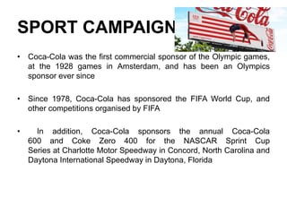SPORT CAMPAIGN
• Coca-Cola was the first commercial sponsor of the Olympic games,
at the 1928 games in Amsterdam, and has been an Olympics
sponsor ever since
• Since 1978, Coca-Cola has sponsored the FIFA World Cup, and
other competitions organised by FIFA
• In addition, Coca-Cola sponsors the annual Coca-Cola
600 and Coke Zero 400 for the NASCAR Sprint Cup
Series at Charlotte Motor Speedway in Concord, North Carolina and
Daytona International Speedway in Daytona, Florida
 