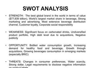 SWOT ANALYSIS
• STRENGTH: The best global brand in the world in terms of value
($77,839 billion), World’s largest market share in beverage, Strong
marketing and advertising, Most extensive beverage distribution
channel, Customer loyalty, Corporate social responsibility
• WEAKNESS: Significant focus on carbonated drinks, Undiversified
product portfolio, High debt level due to acquisitions, Negative
publicity
• OPPORTUNITY: Bottled water consumption growth, Increasing
demand for healthy food and beverage, Growth through
acquisitions, Growing beverages consumption in emerging markets
(especially BRIC)
• THREATS: Changes in consumer preferences, Water scarcity,
Strong dollar, Legal requirements to disclose negative information
 