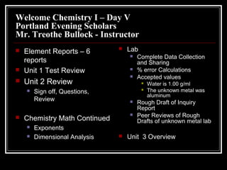 Welcome Chemistry I – Day V
Portland Evening Scholars
Mr. Treothe Bullock - Instructor
   Element Reports – 6           Lab
                                      Complete Data Collection
    reports                            and Sharing
   Unit 1 Test Review                % error Calculations
                                      Accepted values
   Unit 2 Review                           Water is 1.00 g/ml
       Sign off, Questions,                The unknown metal was
                                             aluminum
        Review                        Rough Draft of Inquiry
                                       Report
                                      Peer Reviews of Rough
   Chemistry Math Continued           Drafts of unknown metal lab
       Exponents
       Dimensional Analysis      Unit 3 Overview
 