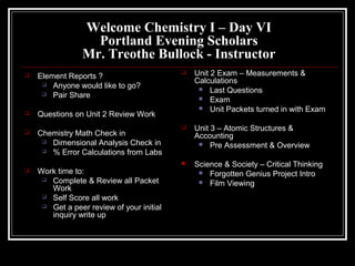 Welcome Chemistry I – Day VI
                   Portland Evening Scholars
                 Mr. Treothe Bullock - Instructor
   Element Reports ?
                                              Unit 2 Exam – Measurements &
      Anyone would like to go?
                                               Calculations
                                                 Last Questions
      Pair Share
                                                 Exam
                                                 Unit Packets turned in with Exam
   Questions on Unit 2 Review Work
                                              Unit 3 – Atomic Structures &
   Chemistry Math Check in                    Accounting
      Dimensional Analysis Check in
                                                 Pre Assessment & Overview
      % Error Calculations from Labs

                                              Science & Society – Critical Thinking
   Work time to:                                Forgotten Genius Project Intro
      Complete & Review all Packet
                                                 Film Viewing
       Work
      Self Score all work
      Get a peer review of your initial
       inquiry write up
 