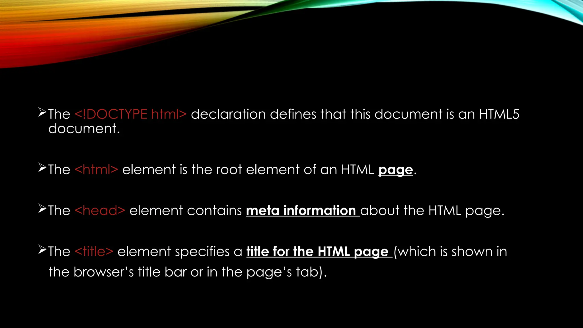 The <!DOCTYPE html> declaration defines that this document is an HTML5
document.
The <html> element is the root element of an HTML page.
The <head> element contains meta information about the HTML page.
The <title> element specifies a title for the HTML page (which is shown in
the browser’s title bar or in the page’s tab).
 