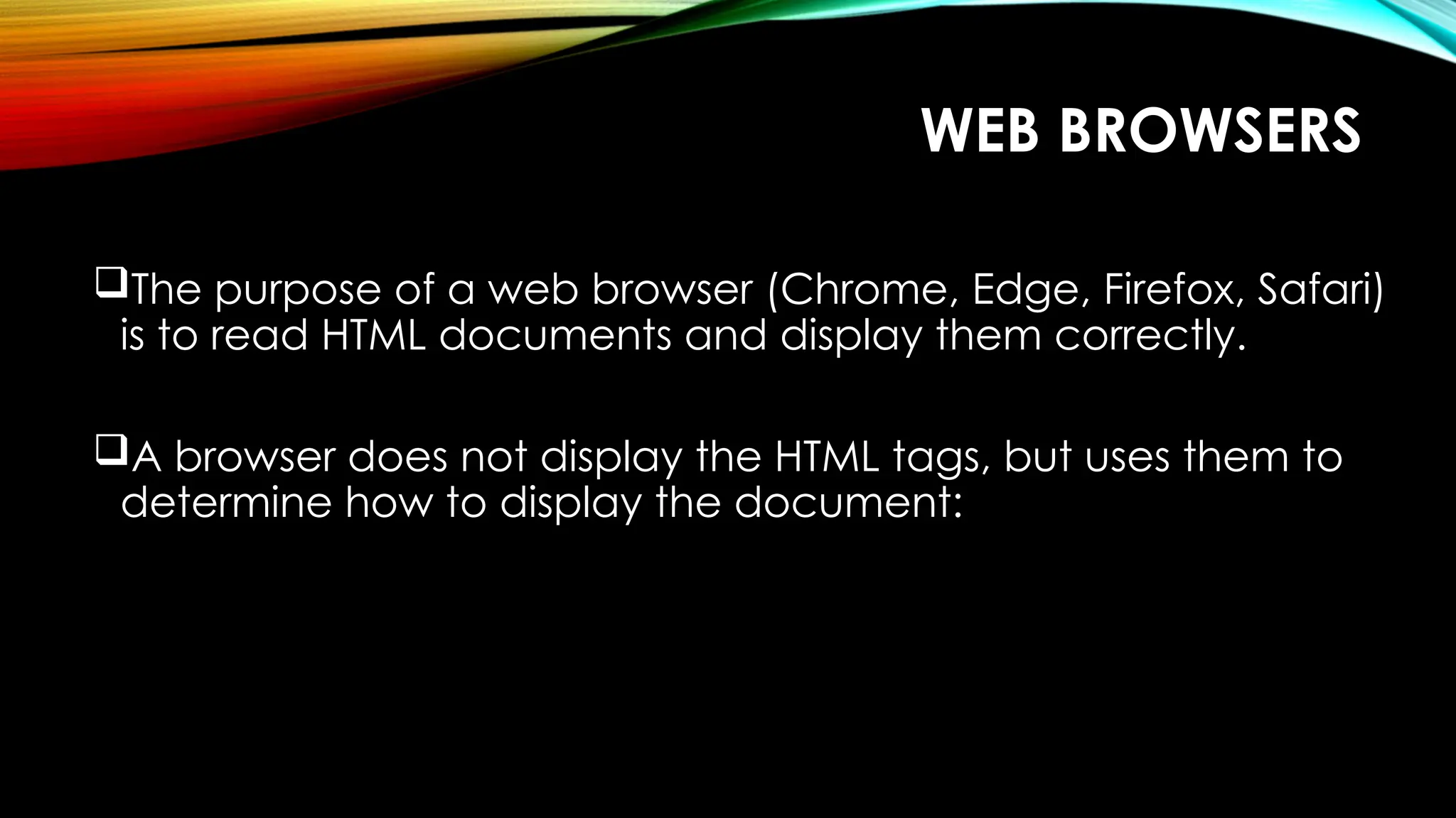 WEB BROWSERS
The purpose of a web browser (Chrome, Edge, Firefox, Safari)
is to read HTML documents and display them correctly.
A browser does not display the HTML tags, but uses them to
determine how to display the document:
 