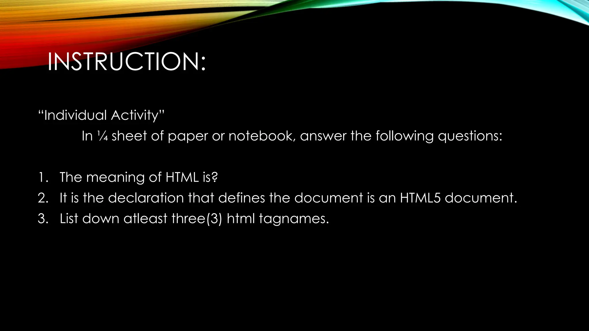 INSTRUCTION:
“Individual Activity”
In ¼ sheet of paper or notebook, answer the following questions:
1. The meaning of HTML is?
2. It is the declaration that defines the document is an HTML5 document.
3. List down atleast three(3) html tagnames.
 