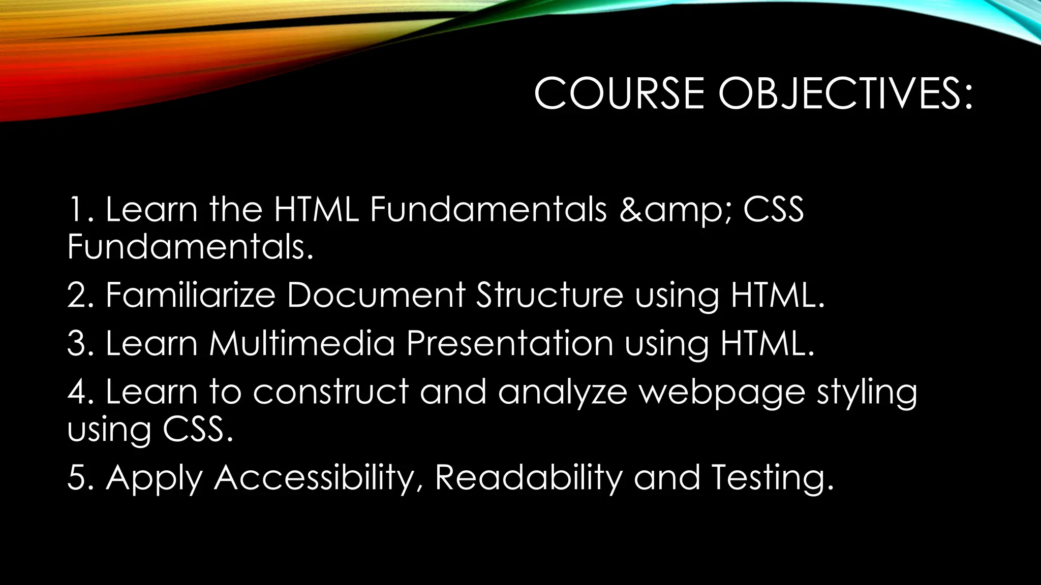 COURSE OBJECTIVES:
1. Learn the HTML Fundamentals &amp; CSS
Fundamentals.
2. Familiarize Document Structure using HTML.
3. Learn Multimedia Presentation using HTML.
4. Learn to construct and analyze webpage styling
using CSS.
5. Apply Accessibility, Readability and Testing.
 