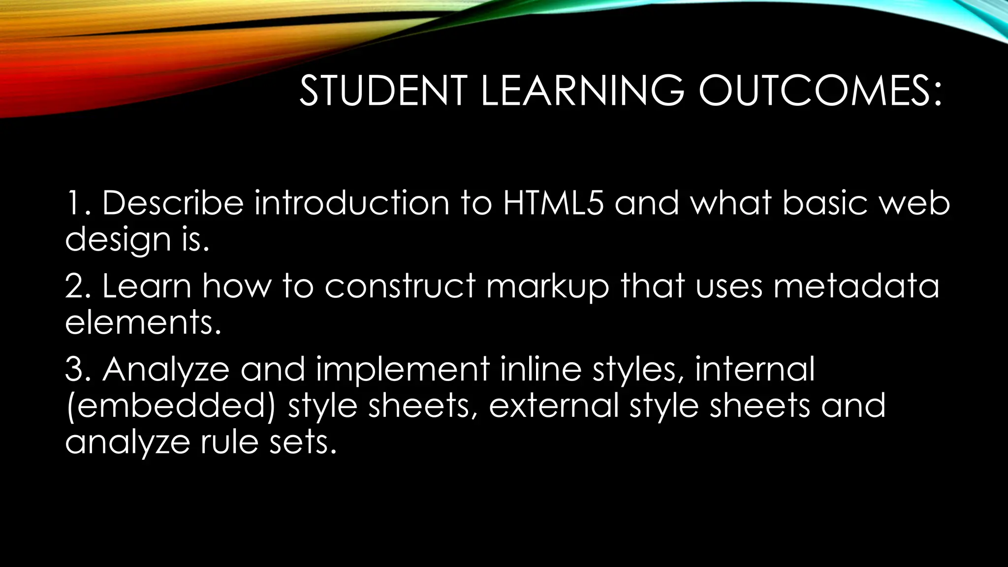 STUDENT LEARNING OUTCOMES:
1. Describe introduction to HTML5 and what basic web
design is.
2. Learn how to construct markup that uses metadata
elements.
3. Analyze and implement inline styles, internal
(embedded) style sheets, external style sheets and
analyze rule sets.
 