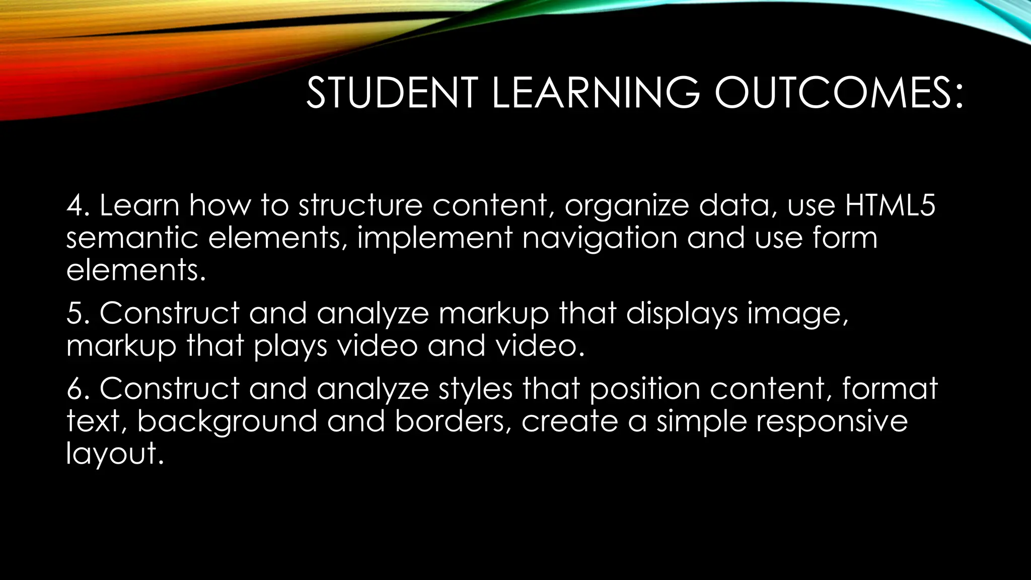 STUDENT LEARNING OUTCOMES:
4. Learn how to structure content, organize data, use HTML5
semantic elements, implement navigation and use form
elements.
5. Construct and analyze markup that displays image,
markup that plays video and video.
6. Construct and analyze styles that position content, format
text, background and borders, create a simple responsive
layout.
 
