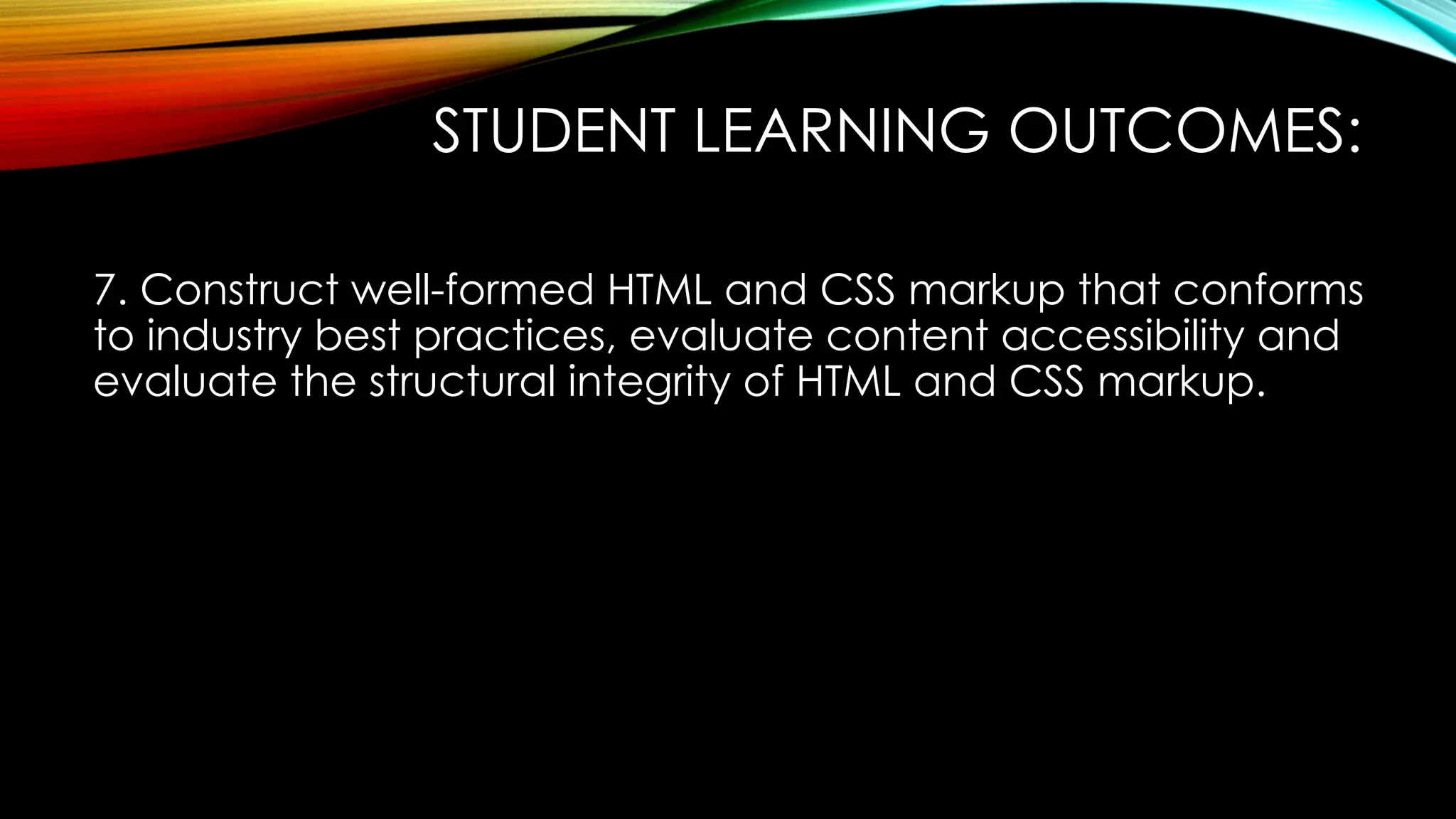 STUDENT LEARNING OUTCOMES:
7. Construct well-formed HTML and CSS markup that conforms
to industry best practices, evaluate content accessibility and
evaluate the structural integrity of HTML and CSS markup.
 