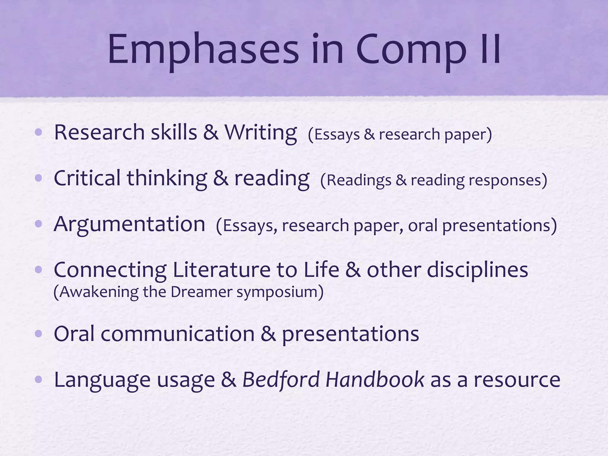 Emphases in Comp II 
• Research skills & Writing (Essays & research paper) 
• Critical thinking & reading (Readings & reading responses) 
• Argumentation (Essays, research paper, oral presentations) 
• Connecting Literature to Life & other disciplines 
(Awakening the Dreamer symposium) 
• Oral communication & presentations 
• Language usage & Bedford Handbook as a resource 
 