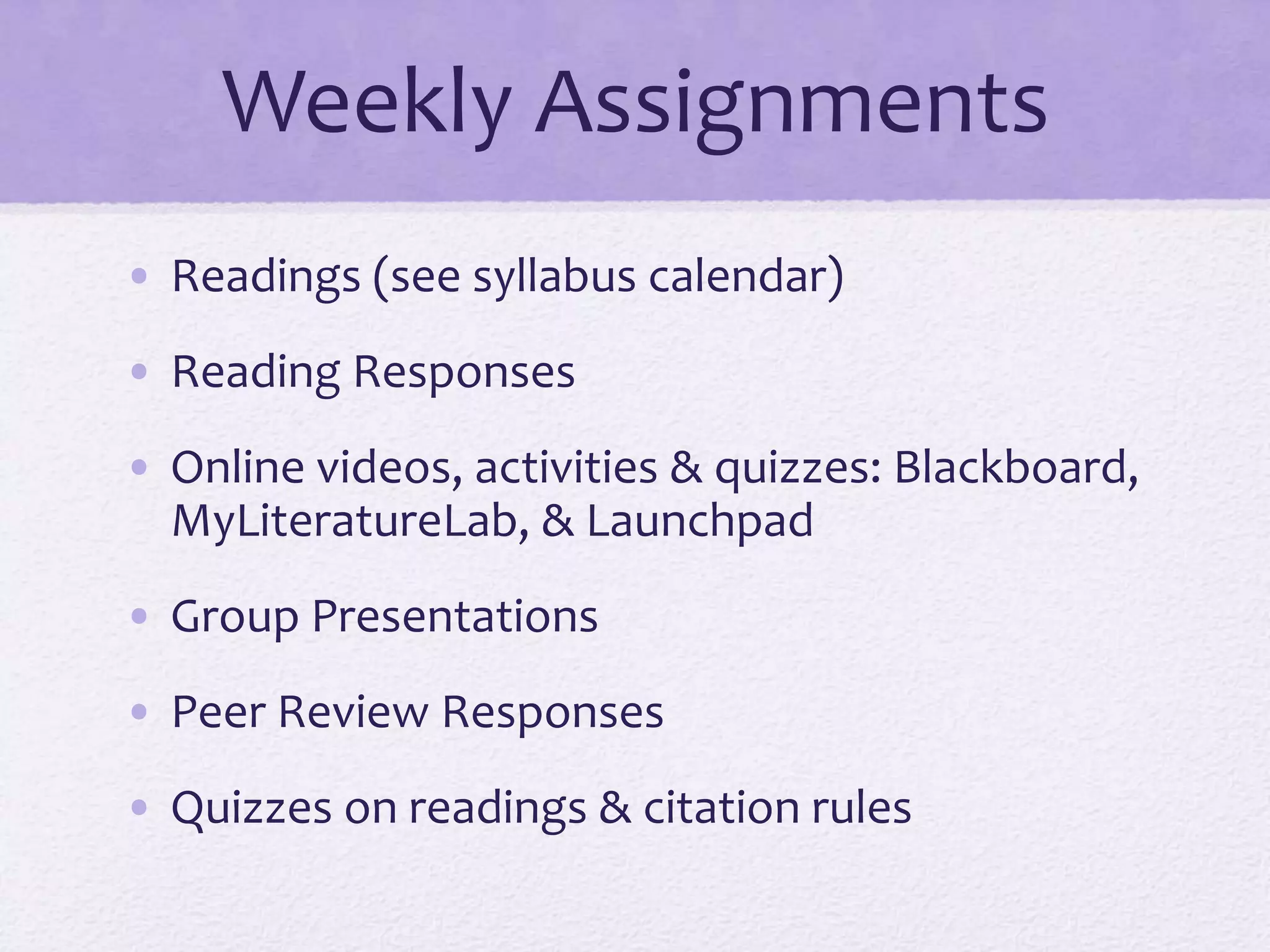 Weekly Assignments 
• Readings (see syllabus calendar) 
• Reading Responses 
• Online videos, activities & quizzes: Blackboard, 
MyLiteratureLab, & Launchpad 
• Group Presentations 
• Peer Review Responses 
• Quizzes on readings & citation rules 
 