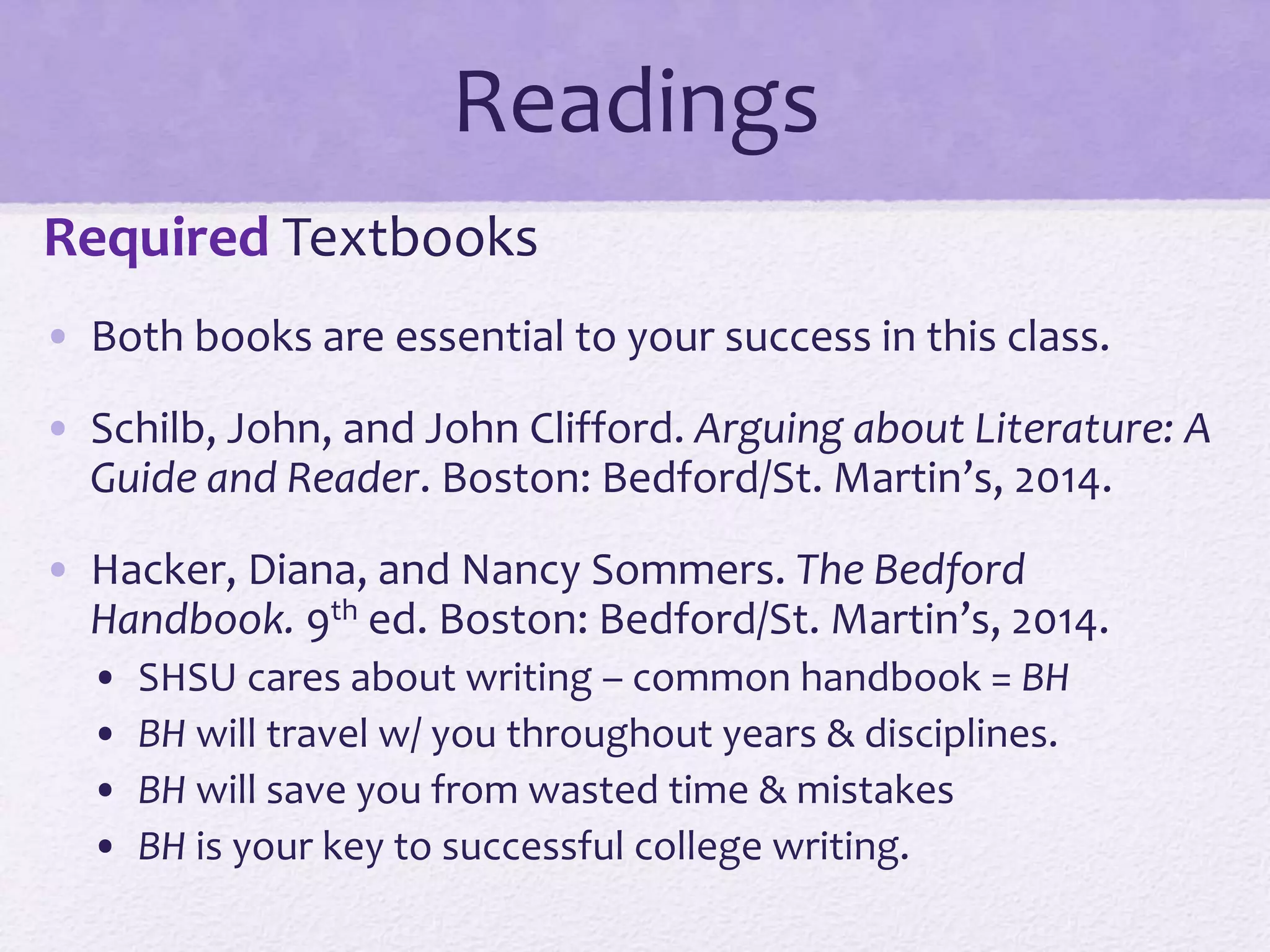Readings 
Required Textbooks 
• Both books are essential to your success in this class. 
• Schilb, John, and John Clifford. Arguing about Literature: A 
Guide and Reader. Boston: Bedford/St. Martin’s, 2014. 
• Hacker, Diana, and Nancy Sommers. The Bedford 
Handbook. 9th ed. Boston: Bedford/St. Martin’s, 2014. 
• SHSU cares about writing – common handbook = BH 
• BH will travel w/ you throughout years & disciplines. 
• BH will save you from wasted time & mistakes 
• BH is your key to successful college writing. 
 