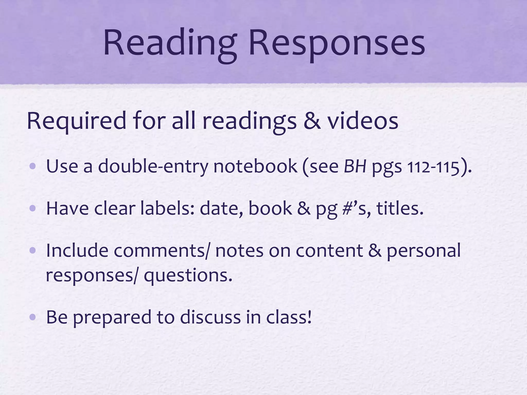 Reading Responses 
Required for all readings & videos 
• Use a double-entry notebook (see BH pgs 112-115). 
• Have clear labels: date, book & pg #’s, titles. 
• Include comments/ notes on content & personal 
responses/ questions. 
• Be prepared to discuss in class! 
 