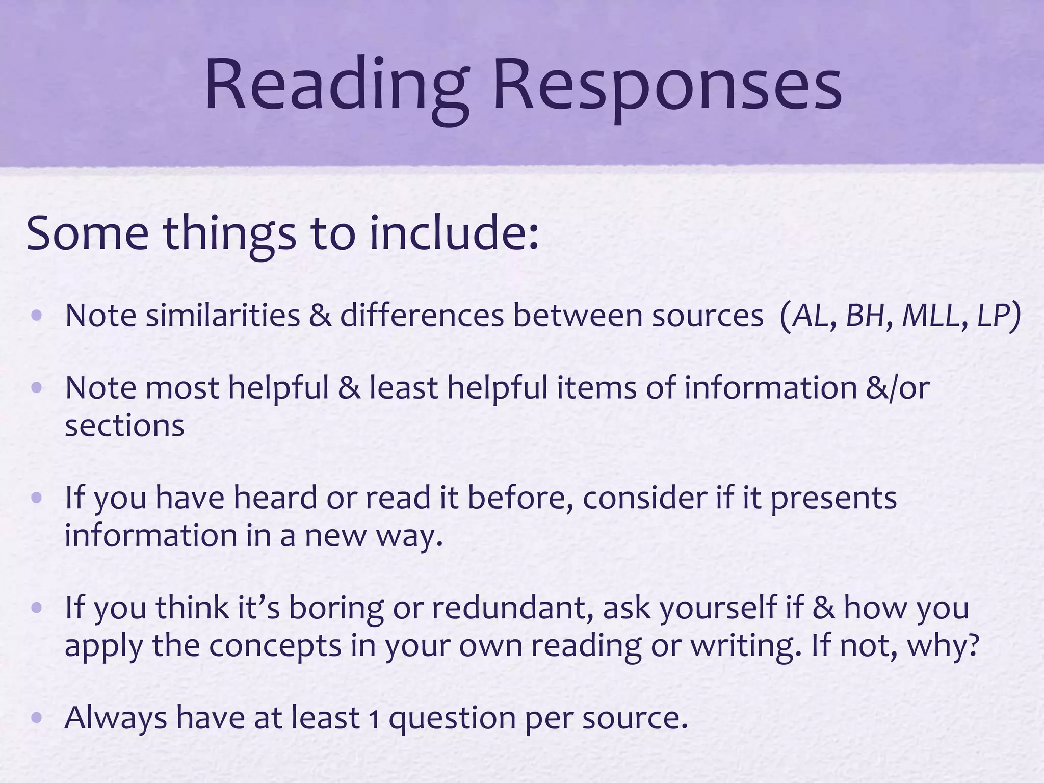 Reading Responses 
Some things to include: 
• Note similarities & differences between sources (AL, BH, MLL, LP) 
• Note most helpful & least helpful items of information &/or 
sections 
• If you have heard or read it before, consider if it presents 
information in a new way. 
• If you think it’s boring or redundant, ask yourself if & how you 
apply the concepts in your own reading or writing. If not, why? 
• Always have at least 1 question per source. 
 
