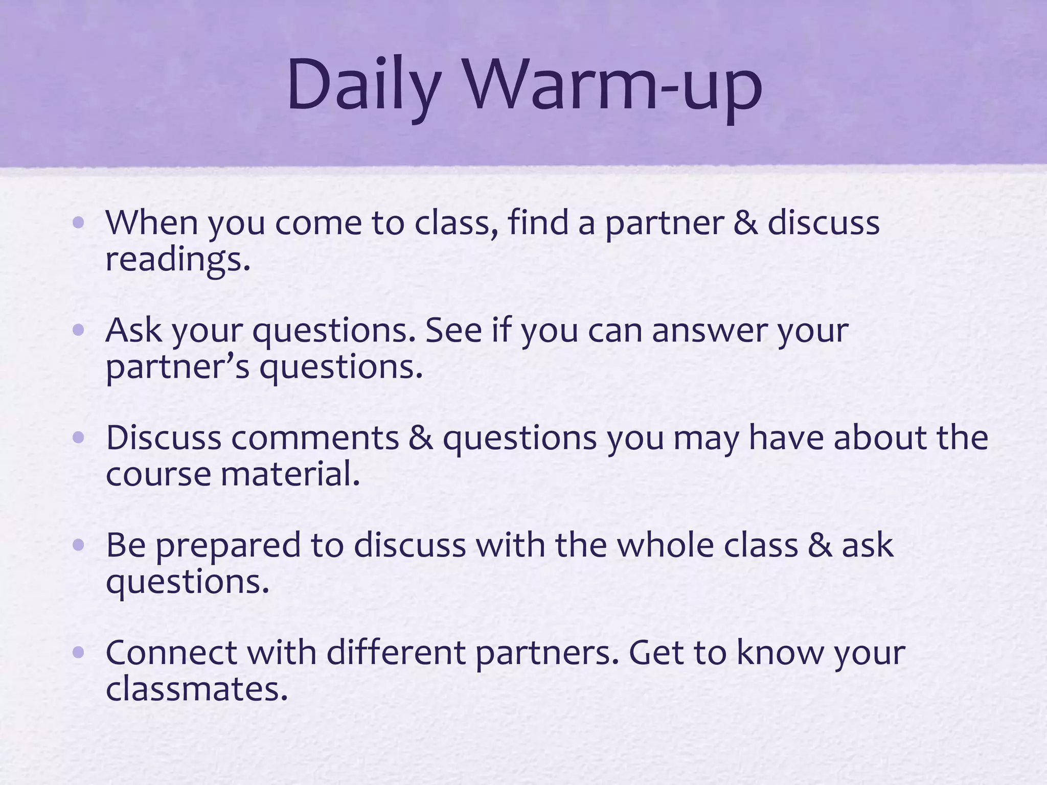 Daily Warm-up 
• When you come to class, find a partner & discuss 
readings. 
• Ask your questions. See if you can answer your 
partner’s questions. 
• Discuss comments & questions you may have about the 
course material. 
• Be prepared to discuss with the whole class & ask 
questions. 
• Connect with different partners. Get to know your 
classmates. 
 