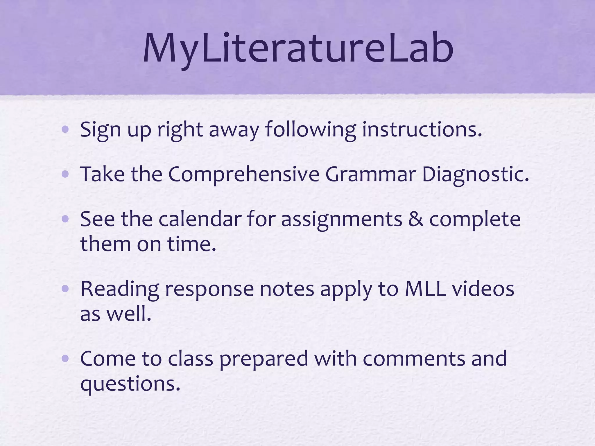 MyLiteratureLab 
• Sign up right away following instructions. 
• Take the Comprehensive Grammar Diagnostic. 
• See the calendar for assignments & complete 
them on time. 
• Reading response notes apply to MLL videos 
as well. 
• Come to class prepared with comments and 
questions. 
 