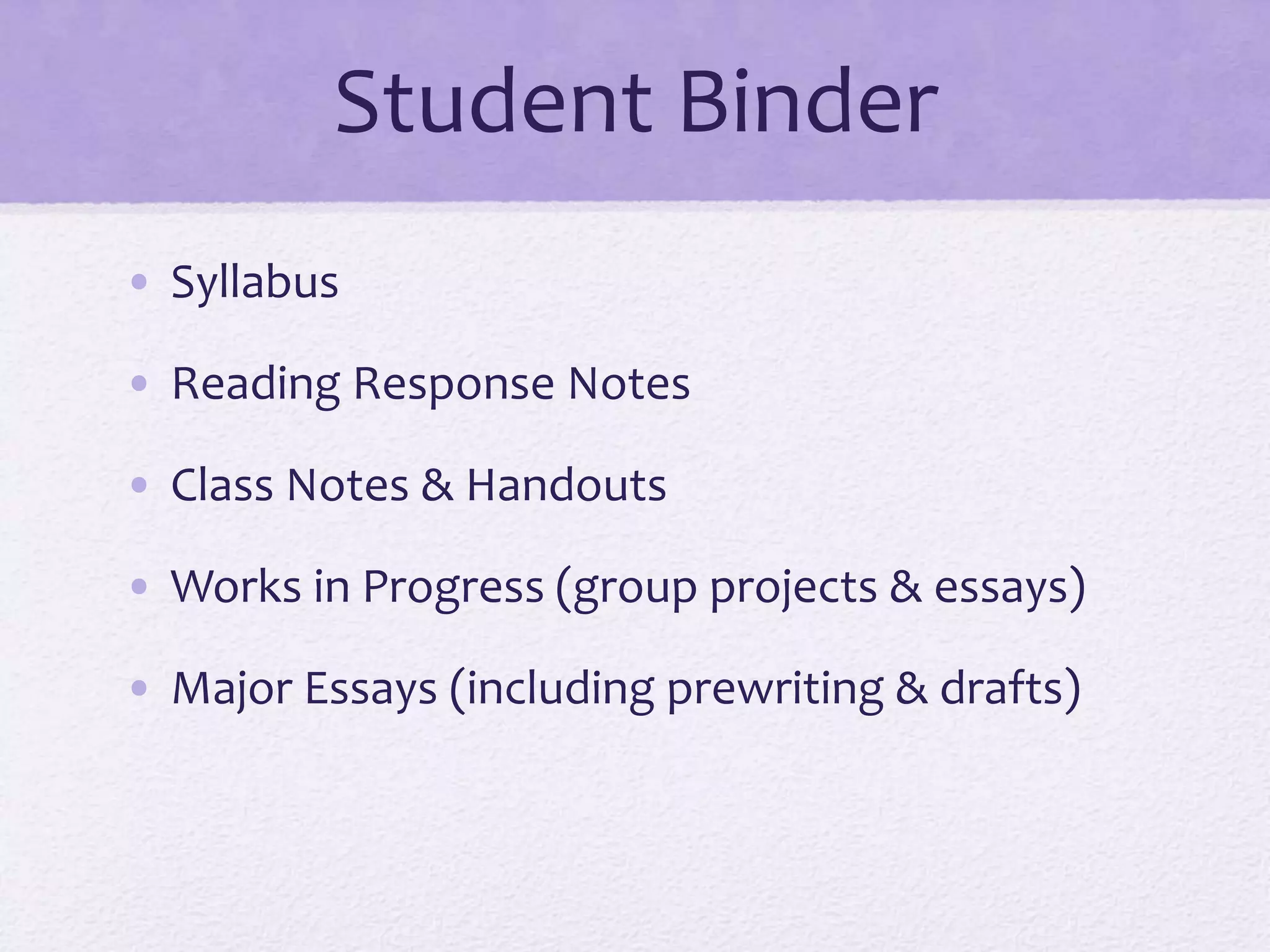 Student Binder 
• Syllabus 
• Reading Response Notes 
• Class Notes & Handouts 
• Works in Progress (group projects & essays) 
• Major Essays (including prewriting & drafts) 
 