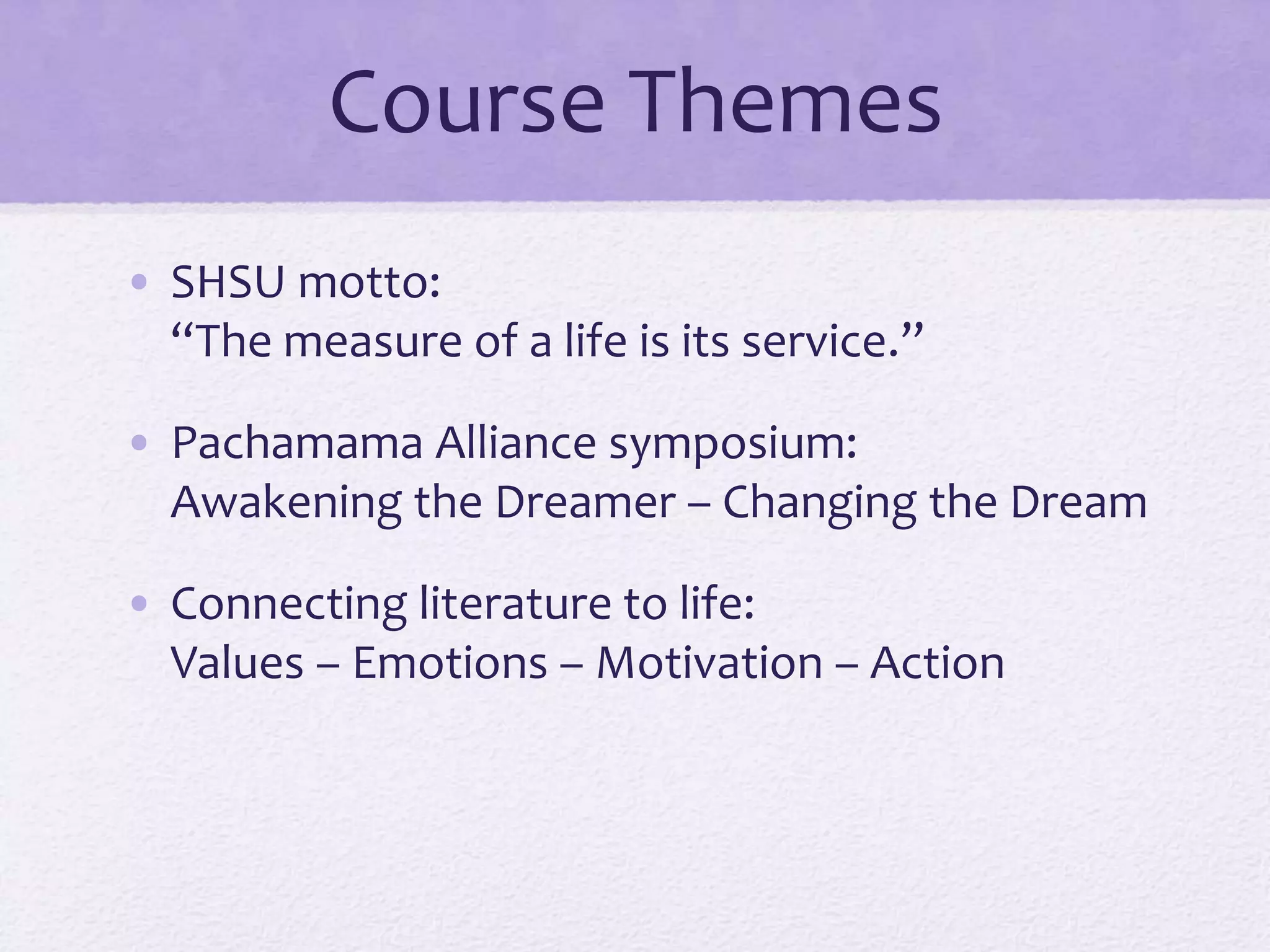 Course Themes 
• SHSU motto: 
“The measure of a life is its service.” 
• Pachamama Alliance symposium: 
Awakening the Dreamer – Changing the Dream 
• Connecting literature to life: 
Values – Emotions – Motivation – Action 

