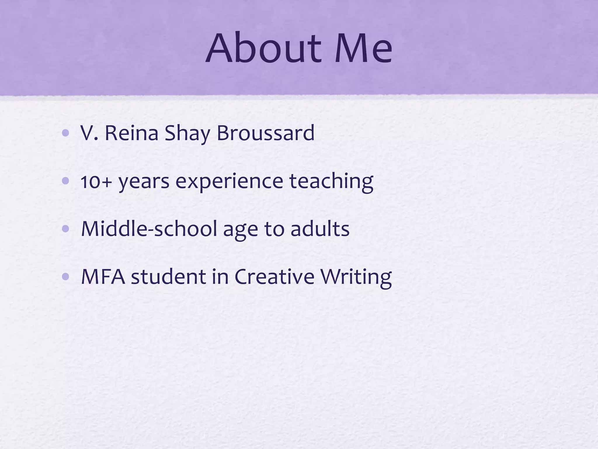 About Me 
• V. Reina Shay Broussard 
• 10+ years experience teaching 
• Middle-school age to adults 
• MFA student in Creative Writing 
 