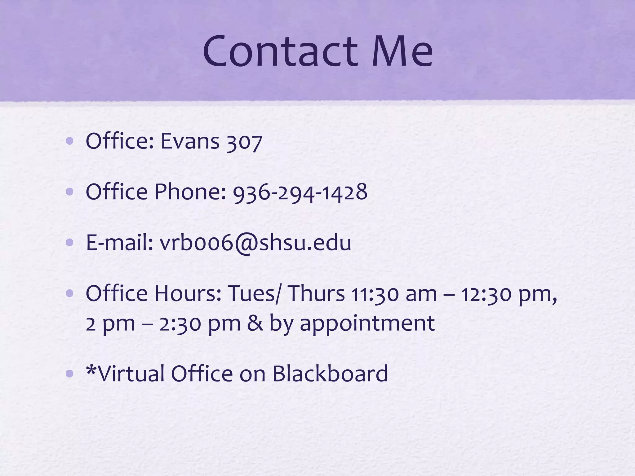 Contact Me 
• Office: Evans 307 
• Office Phone: 936-294-1428 
• E-mail: vrb006@shsu.edu 
• Office Hours: Tues/ Thurs 11:30 am – 12:30 pm, 
2 pm – 2:30 pm & by appointment 
• *Virtual Office on Blackboard 
 