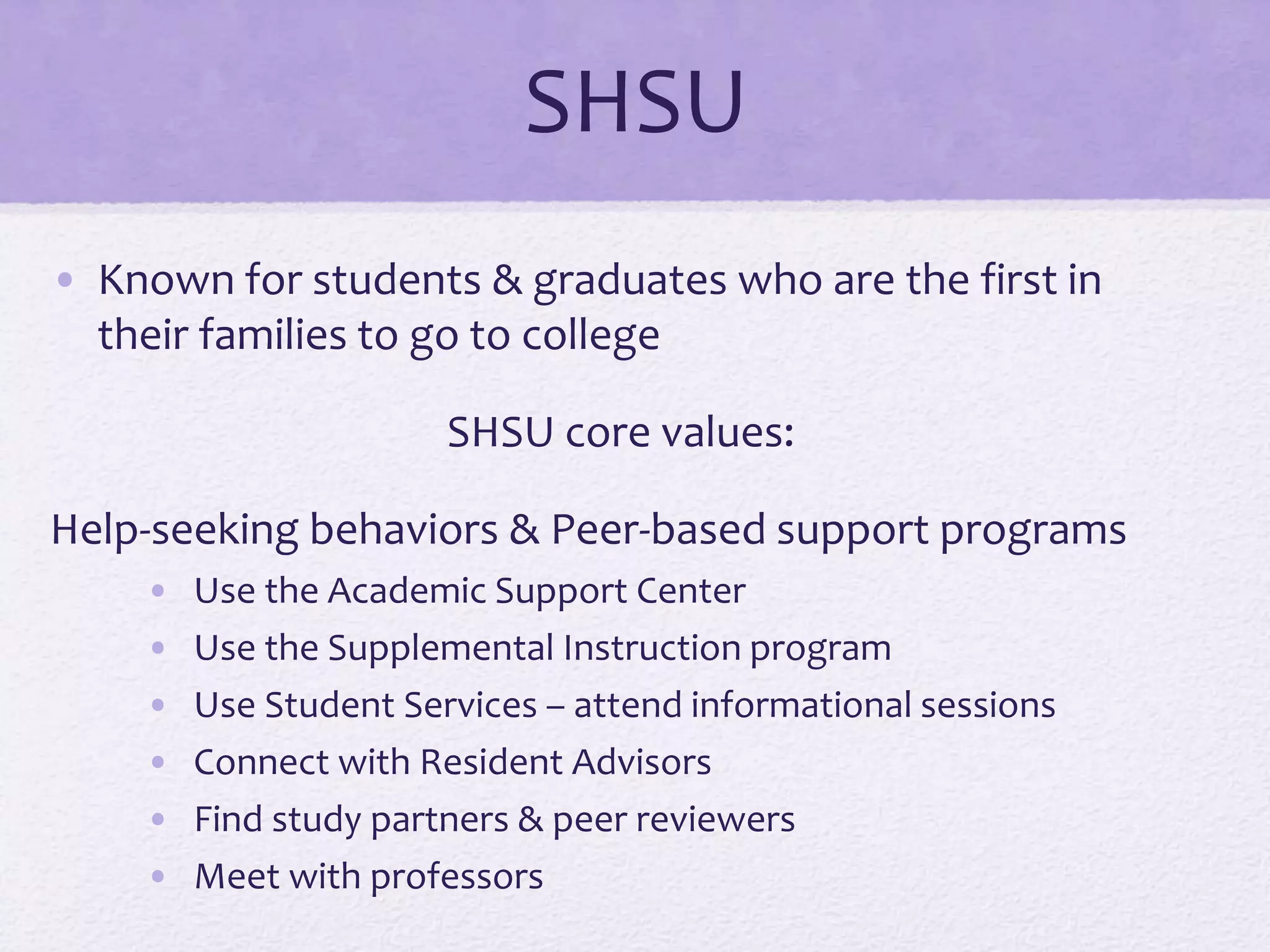 SHSU 
• Known for students & graduates who are the first in 
their families to go to college 
SHSU core values: 
Help-seeking behaviors & Peer-based support programs 
• Use the Academic Support Center 
• Use the Supplemental Instruction program 
• Use Student Services – attend informational sessions 
• Connect with Resident Advisors 
• Find study partners & peer reviewers 
• Meet with professors 
 