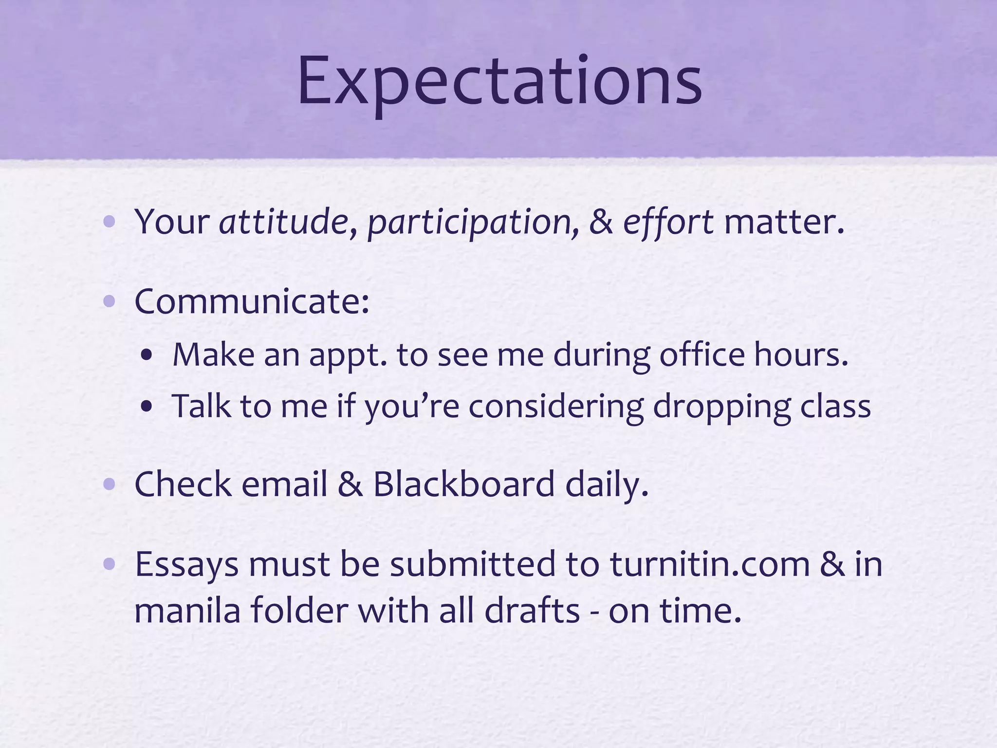 Expectations 
• Your attitude, participation, & effort matter. 
• Communicate: 
• Make an appt. to see me during office hours. 
• Talk to me if you’re considering dropping class 
• Check email & Blackboard daily. 
• Essays must be submitted to turnitin.com & in 
manila folder with all drafts - on time. 
 