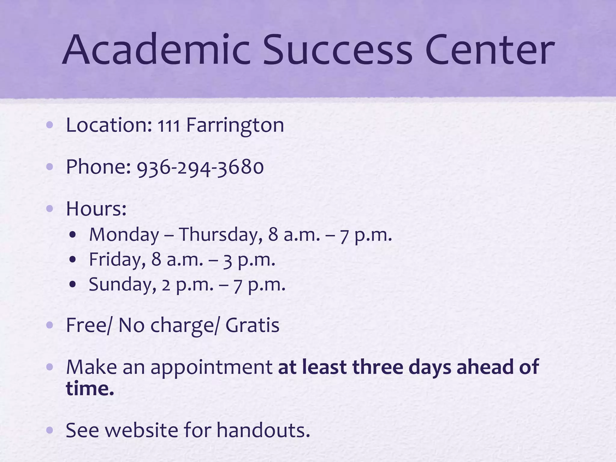 Academic Success Center 
• Location: 111 Farrington 
• Phone: 936-294-3680 
• Hours: 
• Monday – Thursday, 8 a.m. – 7 p.m. 
• Friday, 8 a.m. – 3 p.m. 
• Sunday, 2 p.m. – 7 p.m. 
• Free/ No charge/ Gratis 
• Make an appointment at least three days ahead of 
time. 
• See website for handouts. 
 