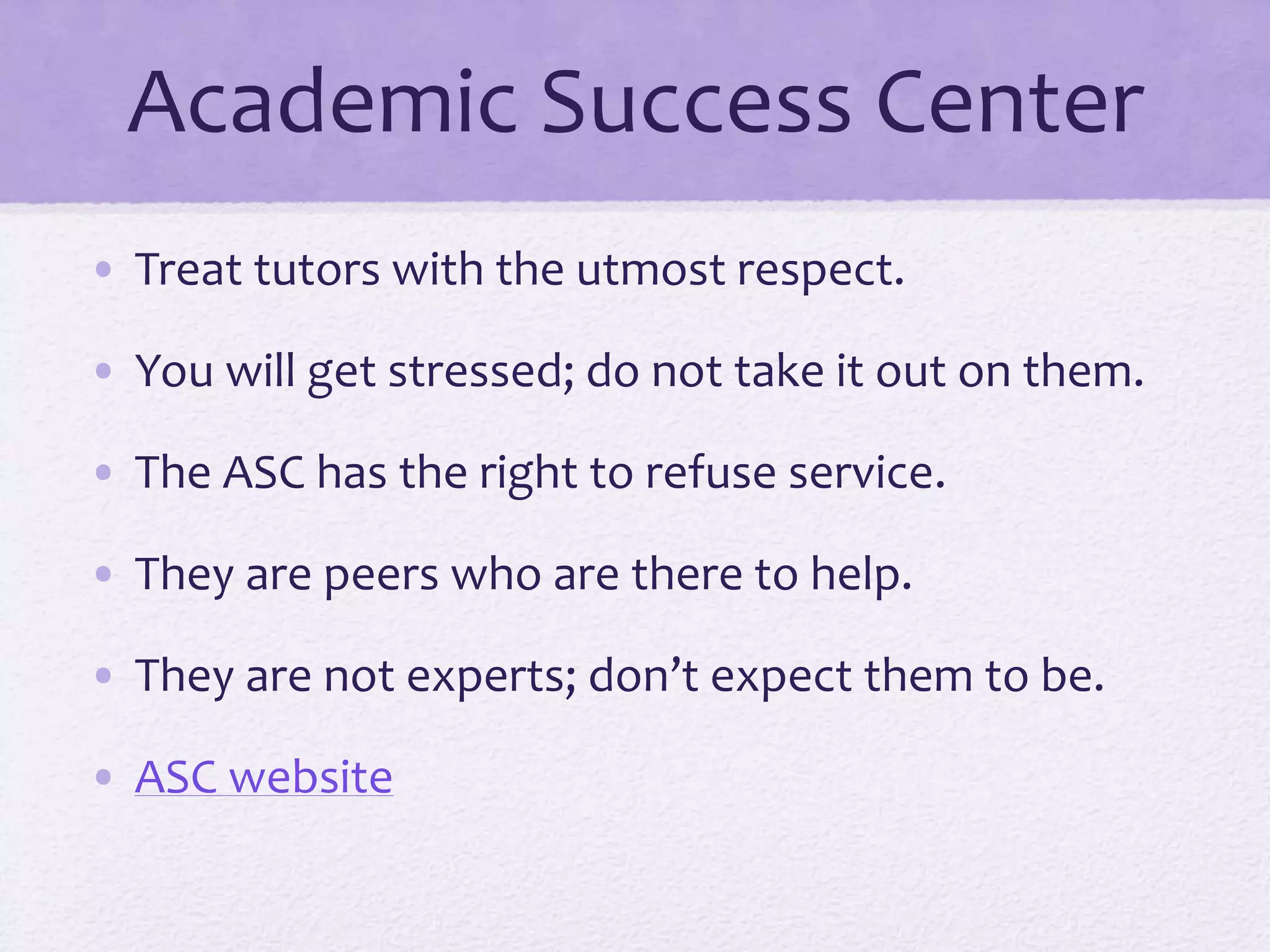 Academic Success Center 
• Treat tutors with the utmost respect. 
• You will get stressed; do not take it out on them. 
• The ASC has the right to refuse service. 
• They are peers who are there to help. 
• They are not experts; don’t expect them to be. 
• ASC website 
 