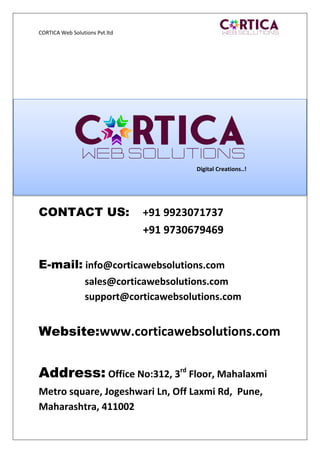 CORTICA Web Solutions Pvt.ltd
CONTACT US: +91 9923071737
+91 9730679469
E-mail: info@corticawebsolutions.com
sales@corticawebsolutions.com
support@corticawebsolutions.com
Website:www.corticawebsolutions.com
Address: Office No:312, 3rd
Floor, Mahalaxmi
Metro square, Jogeshwari Ln, Off Laxmi Rd, Pune,
Maharashtra, 411002
Digital Creations..!
 