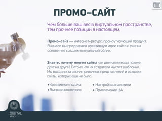 Промо–сайт — интернет–ресурс, промоутирующий продукт.
Вначале мы предлагаем креативную идею сайта и уже на
основе нее создаем визуальный облик.
ПРОМО–САЙТ
Чем больше ваш вес в виртуальном пространстве,
тем прочнее позиции в настоящем.
✦Креативная подача
✦Высокая конверсия
Знаете, почему многие сайты как две капли воды похожи
друг на друга? Потому что их создатели мыслят шаблонно.
Мы выходим за рамки привычных представлений и создаем
сайты, которых еще не было.
✦ Настройка аналитики
✦ Привлечение ЦА
 
