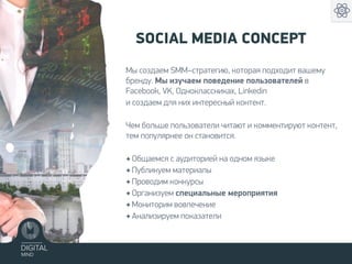 Мы создаем SMM–стратегию, которая подходит вашему
бренду. Мы изучаем поведение пользователей в
Facebook, VK, Одноклассниках, Linkedin
и создаем для них интересный контент.
Чем больше пользователи читают и комментируют контент,
тем популярнее он становится.
✦ Общаемся с аудиторией на одном языке
✦ Публикуем материалы
✦ Проводим конкурсы
✦ Организуем специальные мероприятия
✦ Мониторим вовлечение
✦ Анализируем показатели
SOCIAL MEDIA CONCEPT
 