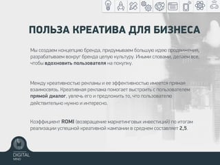 ПОЛЬЗА КРЕАТИВА ДЛЯ БИЗНЕСА
Коэффициент ROMI (возвращение маркетинговых инвестиций) по итогам
реализации успешной креативной кампании в среднем составляет 2,5.
Между креативностью рекламы и ее эффективностью имеется прямая
взаимосвязь. Креативная реклама помогает выстроить с пользователем
прямой диалог, увлечь его и предложить то, что пользователю
действительно нужно и интересно.
Мы создаем концепцию бренда, придумываем большую идею продвижения,
разрабатываем вокруг бренда целую культуру. Иными словами, делаем все,
чтобы вдохновить пользователя на покупку.
 