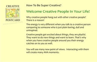 How To Be Super Creative?
Why creative people hang out with other creative people?
There is a reason!
The energy is very different when you talk to a creative person
comparing to someone who is just plain boring, dull and
uninspired.
Creative people get excited about things, they are playful.
They want to do new things and want to learn. That’s why
when you have creative people around you their energy
catches on to you as well.
You will see many new point of views. Interacting with them
will create many AHA moments.
Welcome Creative People In Your Life!
CREATIVE
POSTCARD
www.creacos.com
 