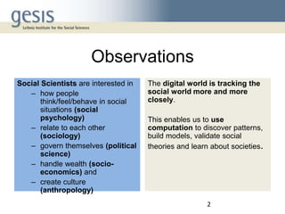 Observations
Social Scientists are interested in
– how people
think/feel/behave in social
situations (social
psychology)
– relate to each other
(sociology)
– govern themselves (political
science)
– handle wealth (socioeconomics) and
– create culture
(anthropology)

The digital world is tracking the
social world more and more
closely.

This enables us to use
computation to discover patterns,
build models, validate social
theories and learn about societies.

2

 