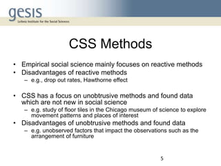 CSS Methods
• Empirical social science mainly focuses on reactive methods
• Disadvantages of reactive methods
– e.g., drop out rates, Hawthorne effect

• CSS has a focus on unobtrusive methods and found data
which are not new in social science
– e.g. study of floor tiles in the Chicago museum of science to explore
movement patterns and places of interest

• Disadvantages of unobtrusive methods and found data
– e.g. unobserved factors that impact the observations such as the
arrangement of furniture

5

 